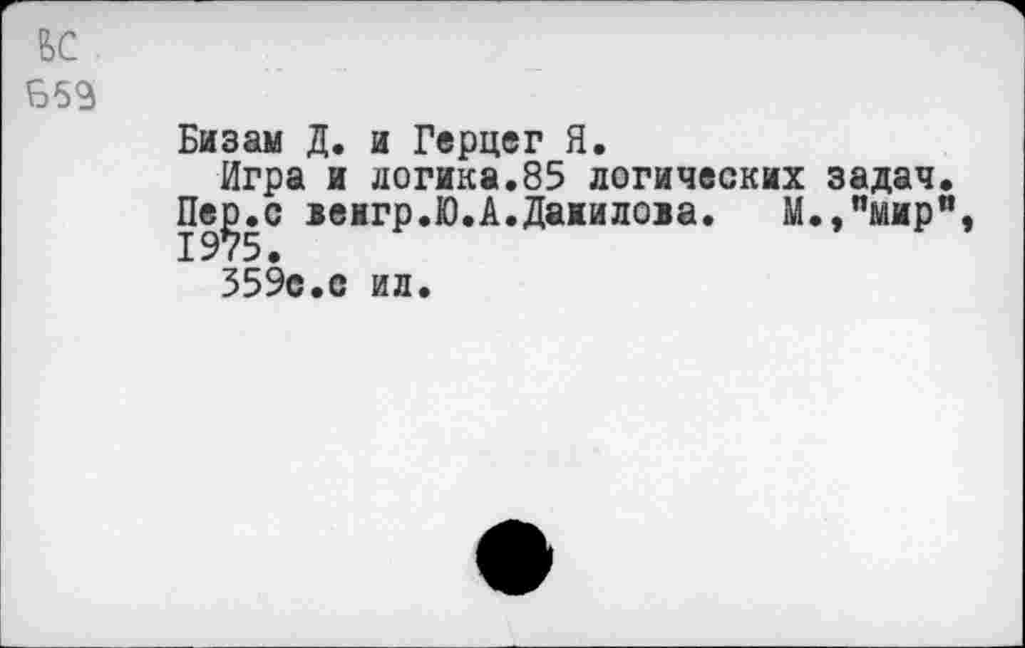 ﻿ьс
Б53
Бизам Д. и Герцег Я.
Игра и логика.85 логических задач.
Пе^.с венгр.Ю.А.Данилова. М.,пмир”, 359с.с ил.